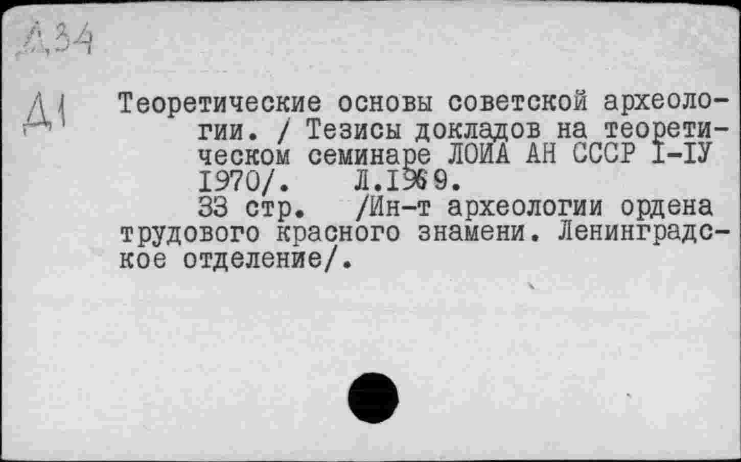 ﻿Д1
Теоретические основы советской археологии. / Тезисы докладов на теоретическом семинаре ЛОИА АН СССР Ї-ІУ 1970/. Л.1969.
33 стр. /Ин-т археологии ордена трудового красного знамени. Ленинградское отделение/.